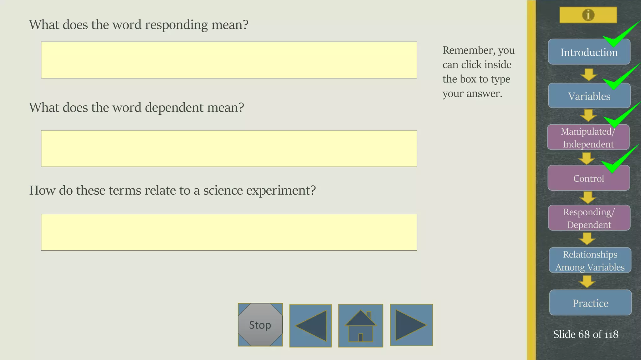 Variables
Manipulated/
Independent
Control
Responding/
Dependent
Relationships
Among Variables
Practice
Slide 68 of 118
Stop
Introduction
What does the word responding mean?
What does the word dependent mean?
How do these terms relate to a science experiment?
Remember, you
can click inside
the box to type
your answer.
 