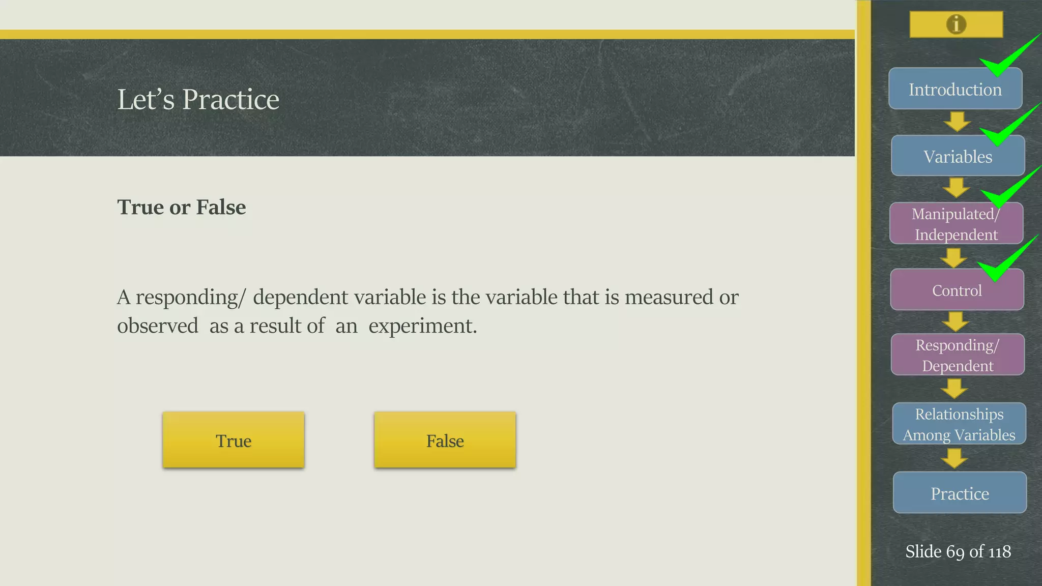 Introduction
Variables
Manipulated/
Independent
Control
Responding/
Dependent
Relationships
Among Variables
Practice
Slide 69 of 118
Let’s Practice
True or False
A responding/ dependent variable is the variable that is measured or
observed as a result of an experiment.
True False
 