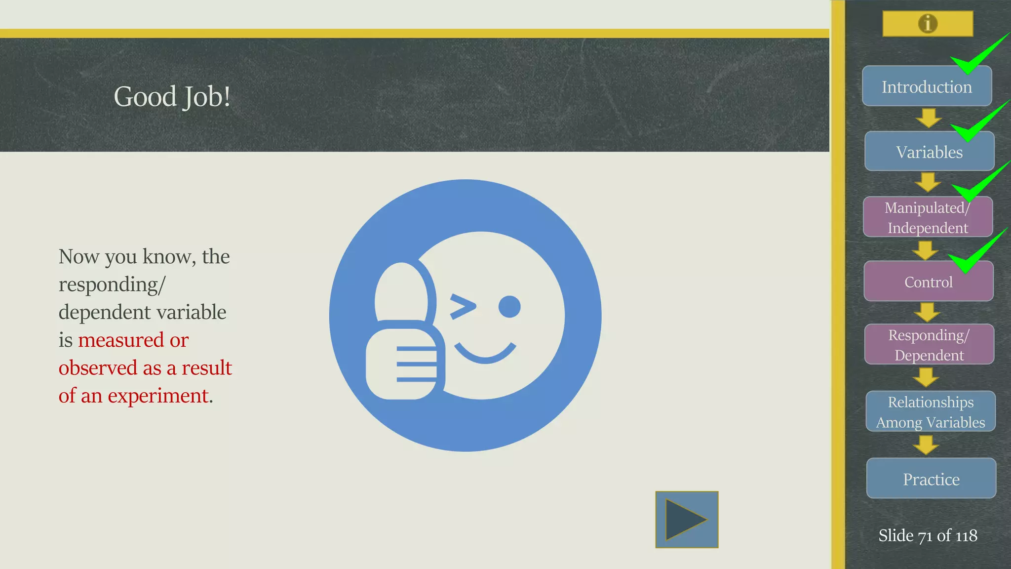 Introduction
Variables
Manipulated/
Independent
Control
Responding/
Dependent
Relationships
Among Variables
Practice
Slide 71 of 118
Good Job!
Now you know, the
responding/
dependent variable
is measured or
observed as a result
of an experiment.
 