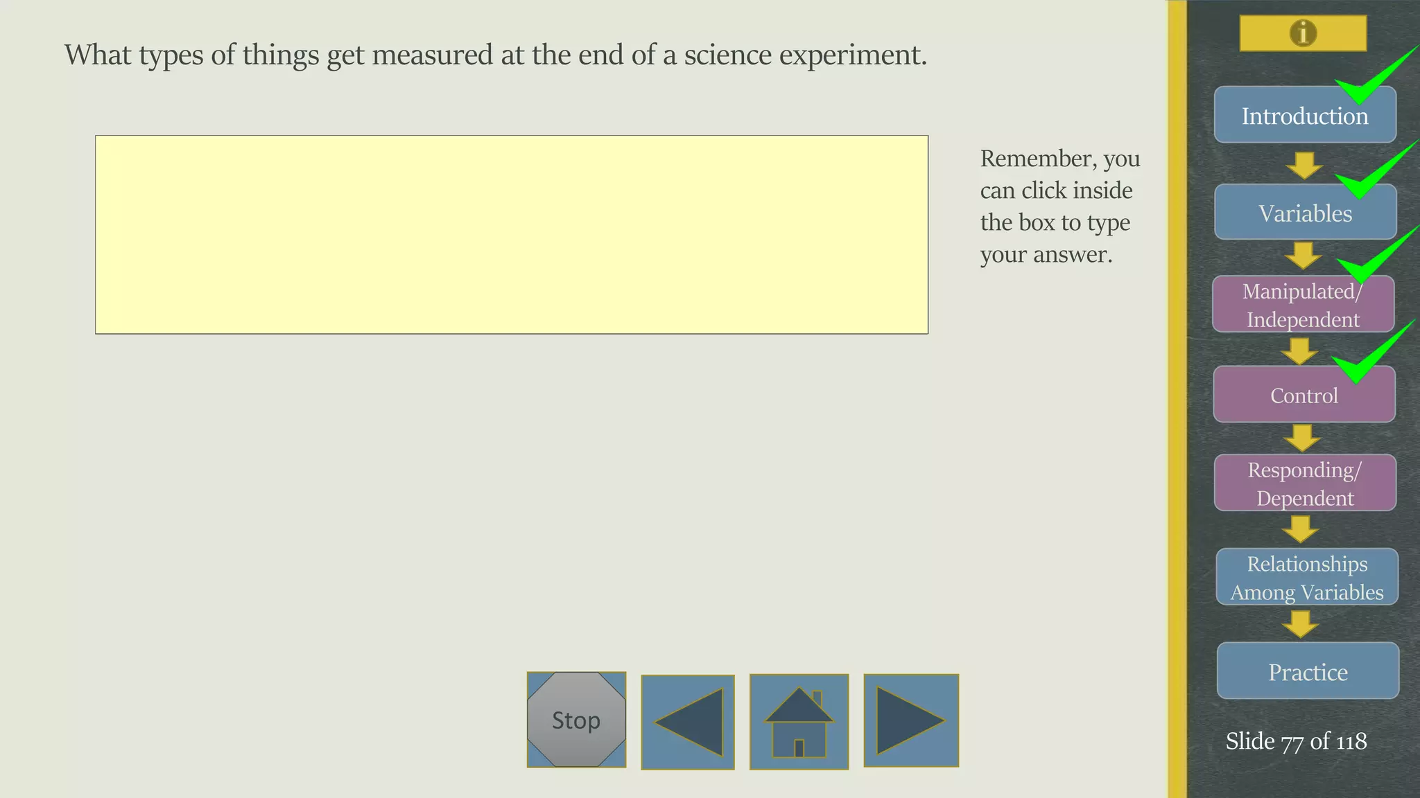Variables
Manipulated/
Independent
Control
Responding/
Dependent
Relationships
Among Variables
Practice
Slide 77 of 118
Stop
Introduction
What types of things get measured at the end of a science experiment.
Remember, you
can click inside
the box to type
your answer.
 