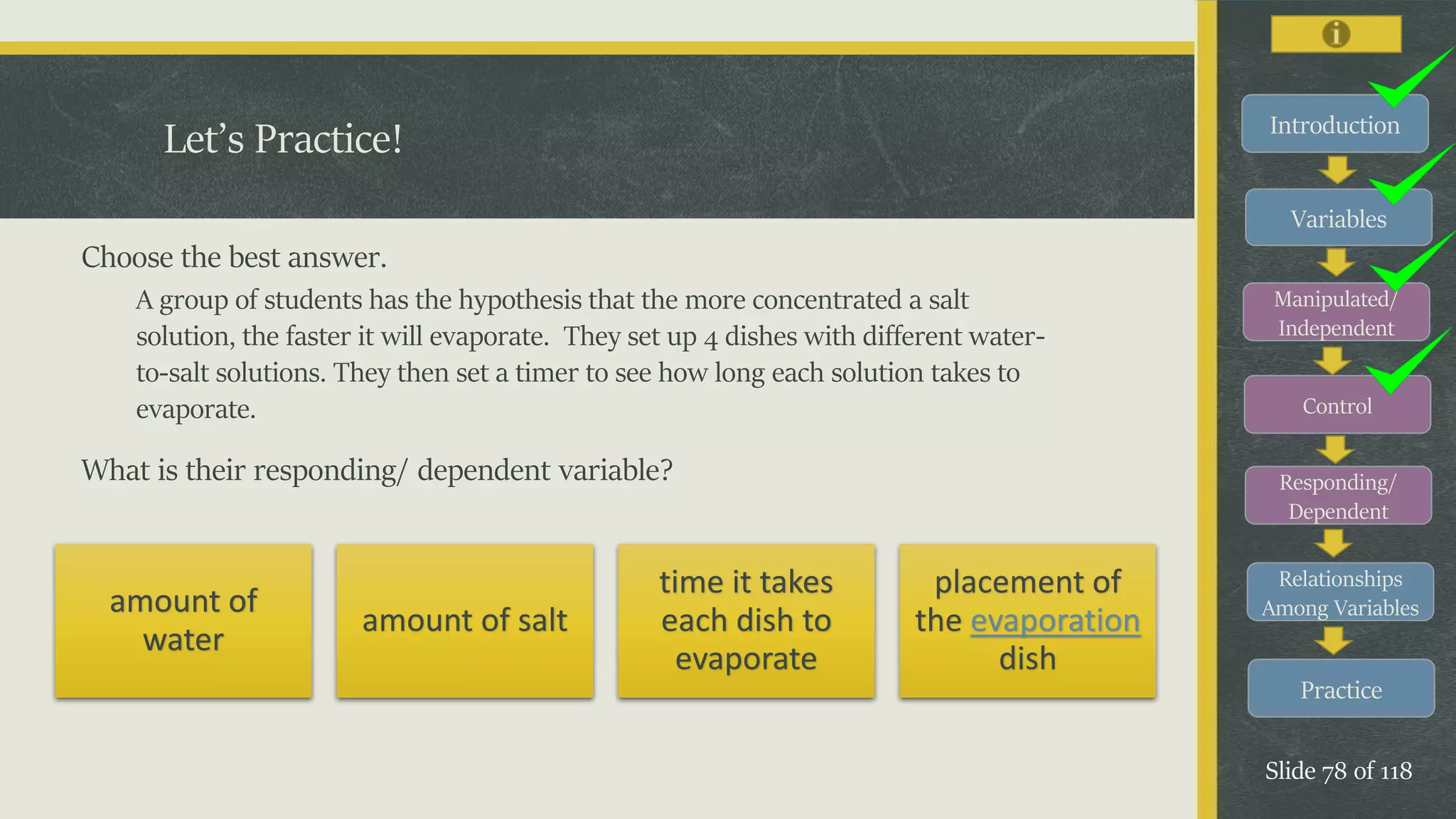 Introduction
Variables
Manipulated/
Independent
Control
Responding/
Dependent
Relationships
Among Variables
Practice
Slide 78 of 118
Choose the best answer.
A group of students has the hypothesis that the more concentrated a salt
solution, the faster it will evaporate. They set up 4 dishes with different water-
to-salt solutions. They then set a timer to see how long each solution takes to
evaporate.
What is their responding/ dependent variable?
Let’s Practice!
amount of
water
amount of salt
time it takes
each dish to
evaporate
placement of
the evaporation
dish
 