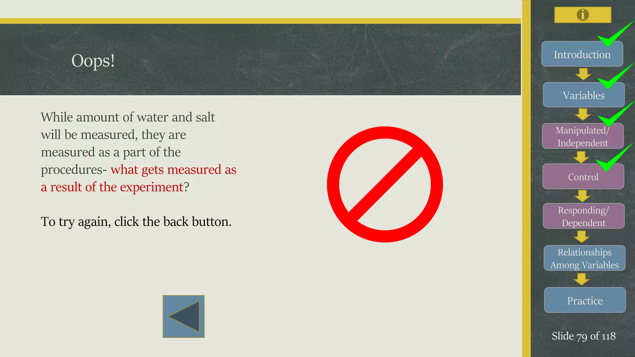Introduction
Variables
Manipulated/
Independent
Control
Responding/
Dependent
Relationships
Among Variables
Practice
Slide 79 of 118
Oops!
While amount of water and salt
will be measured, they are
measured as a part of the
procedures- what gets measured as
a result of the experiment?
To try again, click the back button.
 