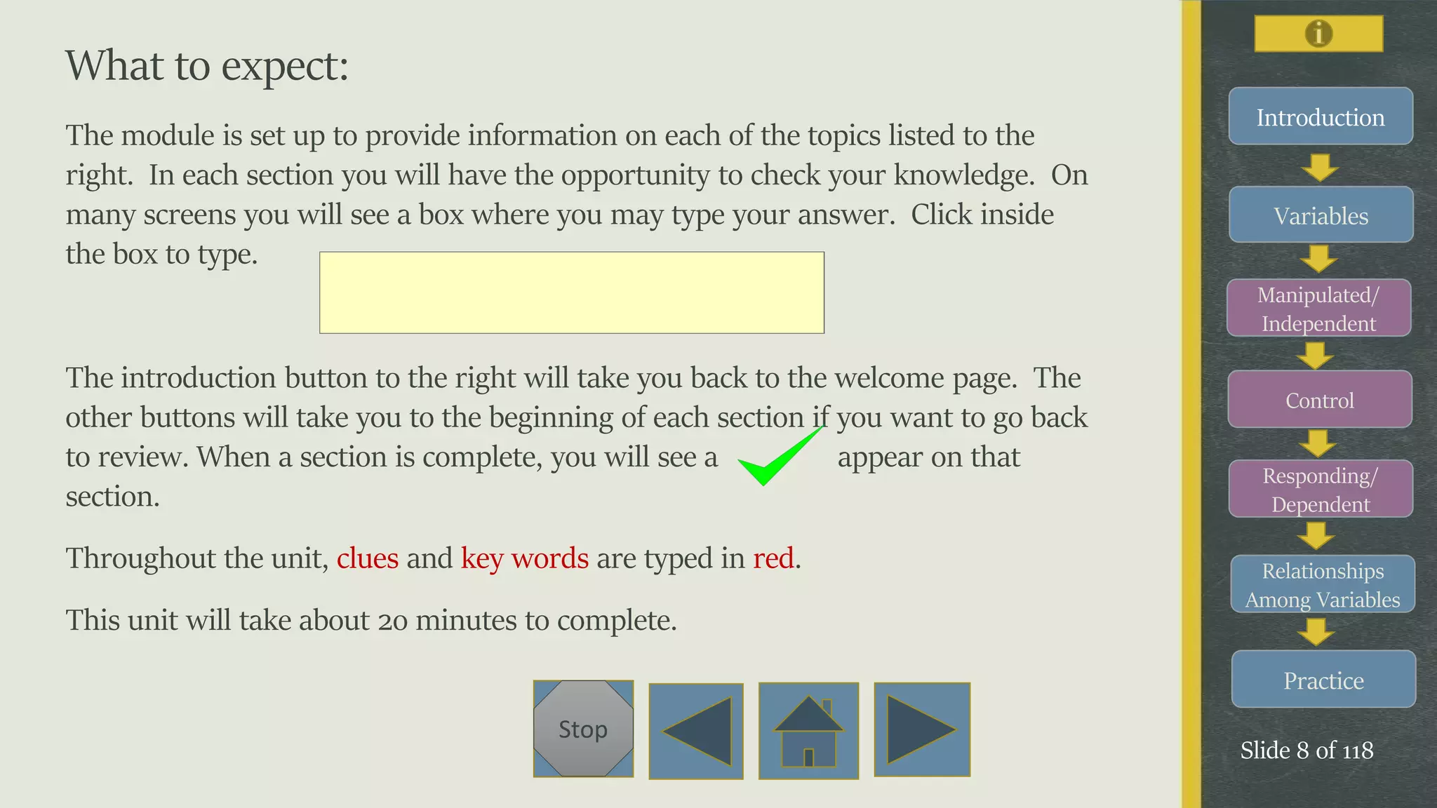 Variables
Manipulated/
Independent
Control
Responding/
Dependent
Relationships
Among Variables
Practice
Slide 8 of 118
Stop
Introduction
What to expect:
The module is set up to provide information on each of the topics listed to the
right. In each section you will have the opportunity to check your knowledge. On
many screens you will see a box where you may type your answer. Click inside
the box to type.
The introduction button to the right will take you back to the welcome page. The
other buttons will take you to the beginning of each section if you want to go back
to review. When a section is complete, you will see a appear on that
section.
Throughout the unit, clues and key words are typed in red.
This unit will take about 2o minutes to complete.
 