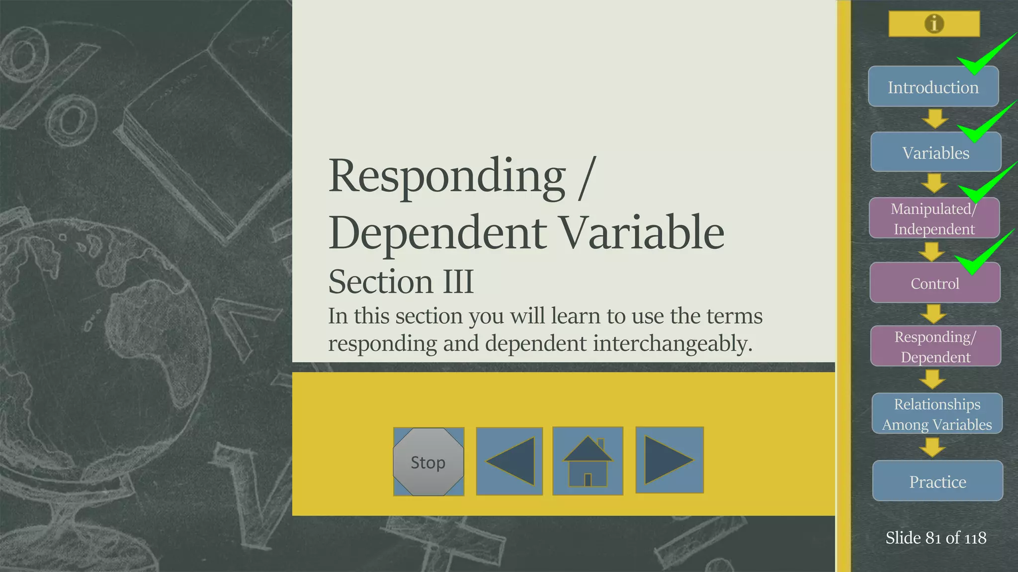 Introduction
Variables
Manipulated/
Independent
Control
Responding/
Dependent
Relationships
Among Variables
Practice
Slide 81 of 118
Stop
Responding /
Dependent Variable
Section III
In this section you will learn to use the terms
responding and dependent interchangeably.
 