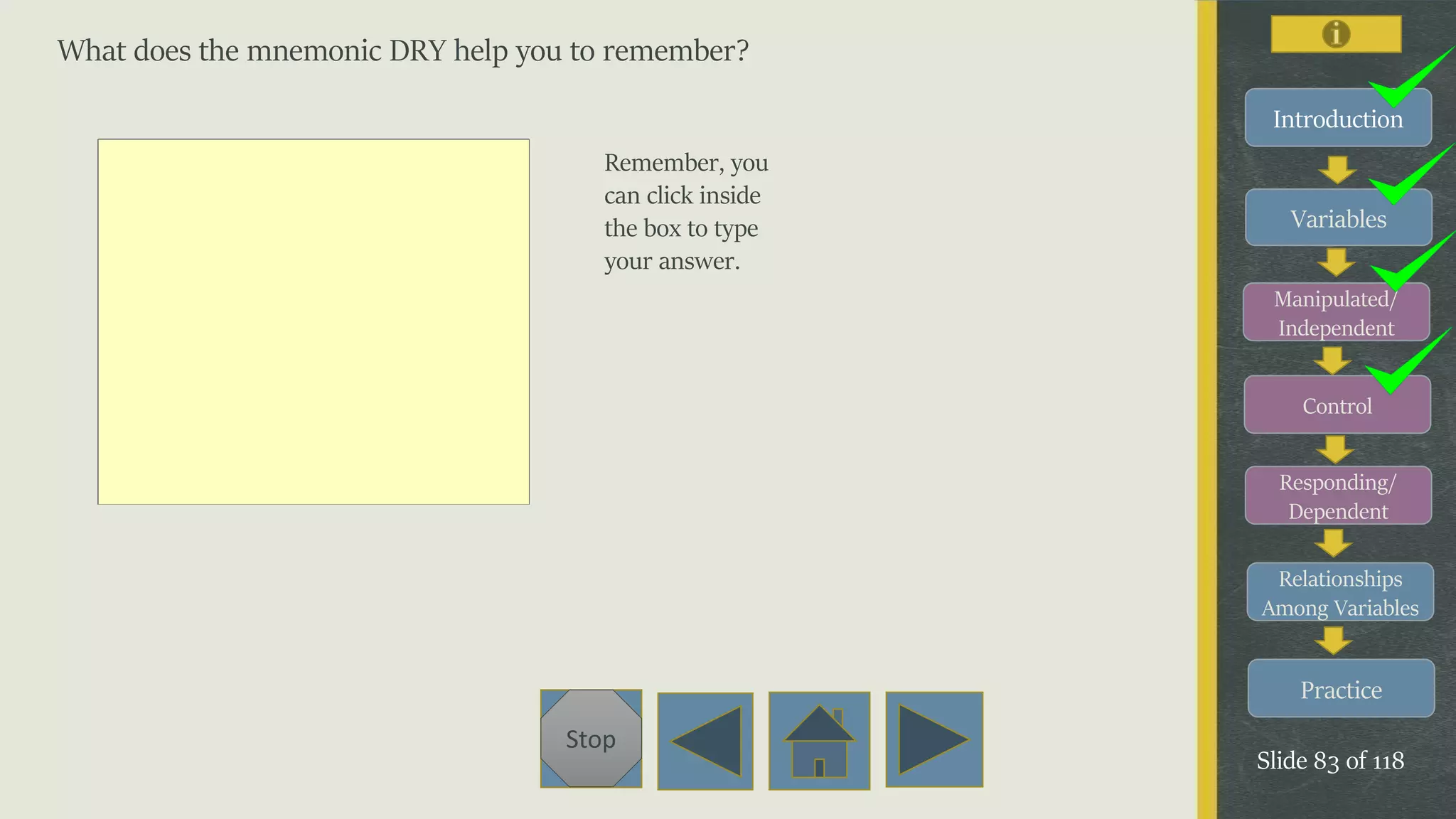 Variables
Manipulated/
Independent
Control
Responding/
Dependent
Relationships
Among Variables
Practice
Slide 83 of 118
Stop
Introduction
What does the mnemonic DRY help you to remember?
Remember, you
can click inside
the box to type
your answer.
 