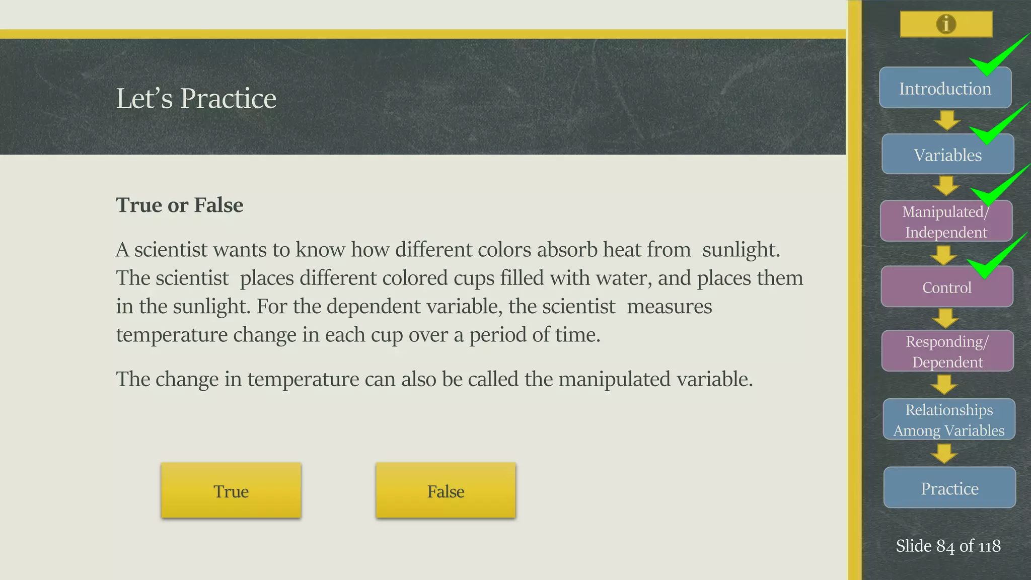Introduction
Variables
Manipulated/
Independent
Control
Responding/
Dependent
Relationships
Among Variables
Practice
Slide 84 of 118
Let’s Practice
True or False
A scientist wants to know how different colors absorb heat from sunlight.
The scientist places different colored cups filled with water, and places them
in the sunlight. For the dependent variable, the scientist measures
temperature change in each cup over a period of time.
The change in temperature can also be called the manipulated variable.
True False
 