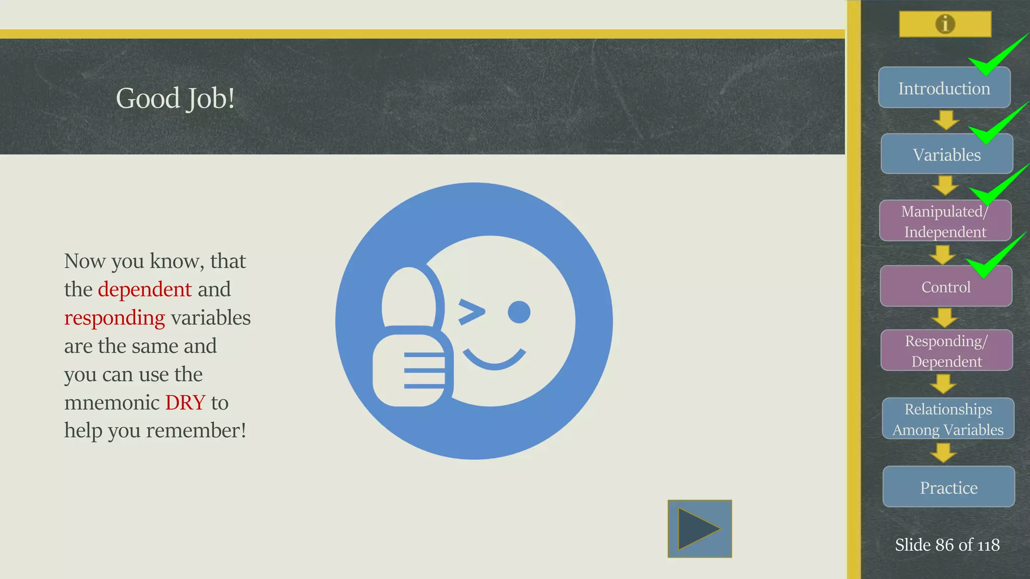 Introduction
Variables
Manipulated/
Independent
Control
Responding/
Dependent
Relationships
Among Variables
Practice
Slide 86 of 118
Good Job!
Now you know, that
the dependent and
responding variables
are the same and
you can use the
mnemonic DRY to
help you remember!
 