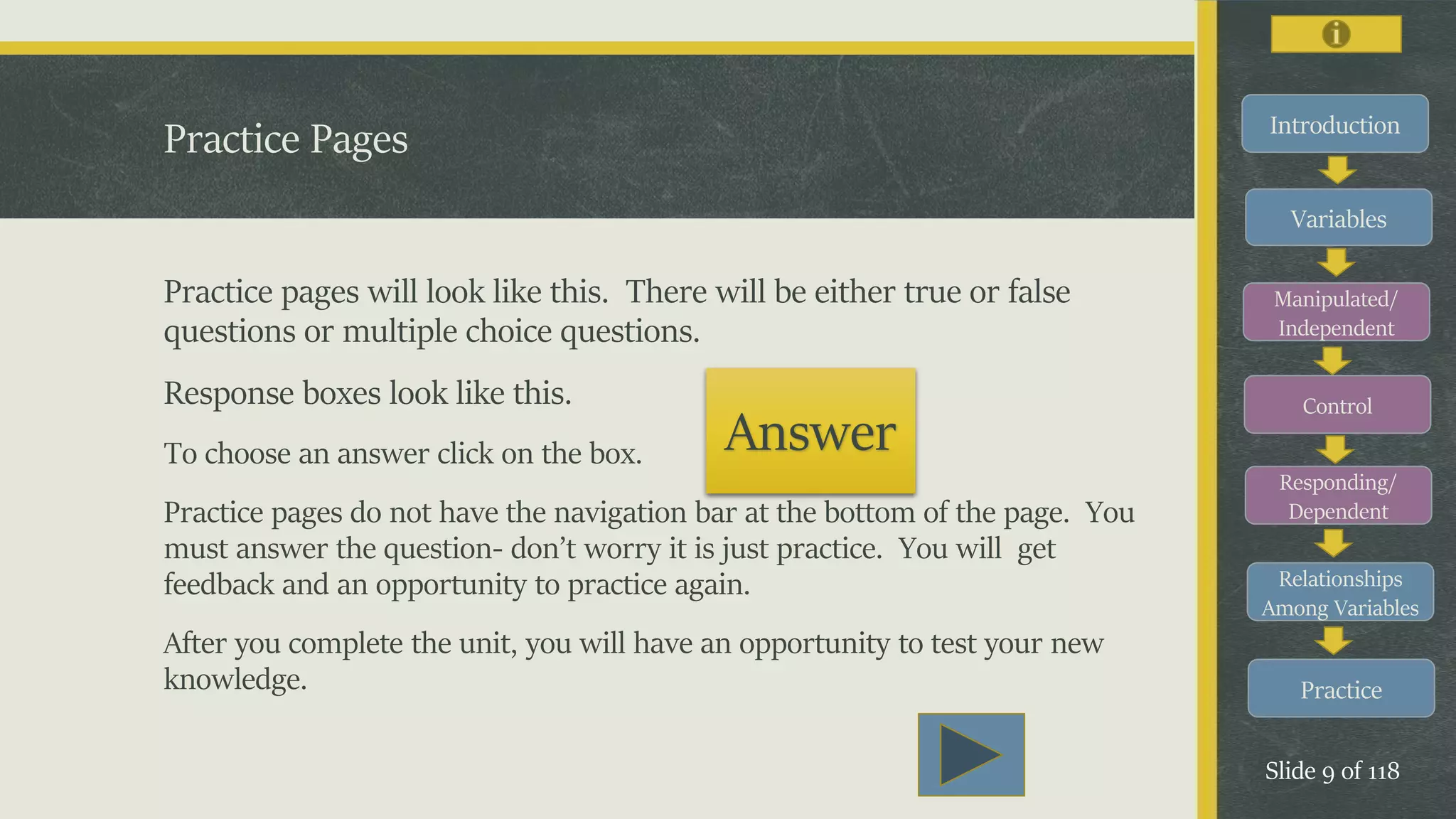 Introduction
Variables
Manipulated/
Independent
Control
Responding/
Dependent
Relationships
Among Variables
Practice
Slide 9 of 118
Practice pages will look like this. There will be either true or false
questions or multiple choice questions.
Response boxes look like this.
To choose an answer click on the box.
Practice pages do not have the navigation bar at the bottom of the page. You
must answer the question- don’t worry it is just practice. You will get
feedback and an opportunity to practice again.
After you complete the unit, you will have an opportunity to test your new
knowledge.
Practice Pages
Answer
 