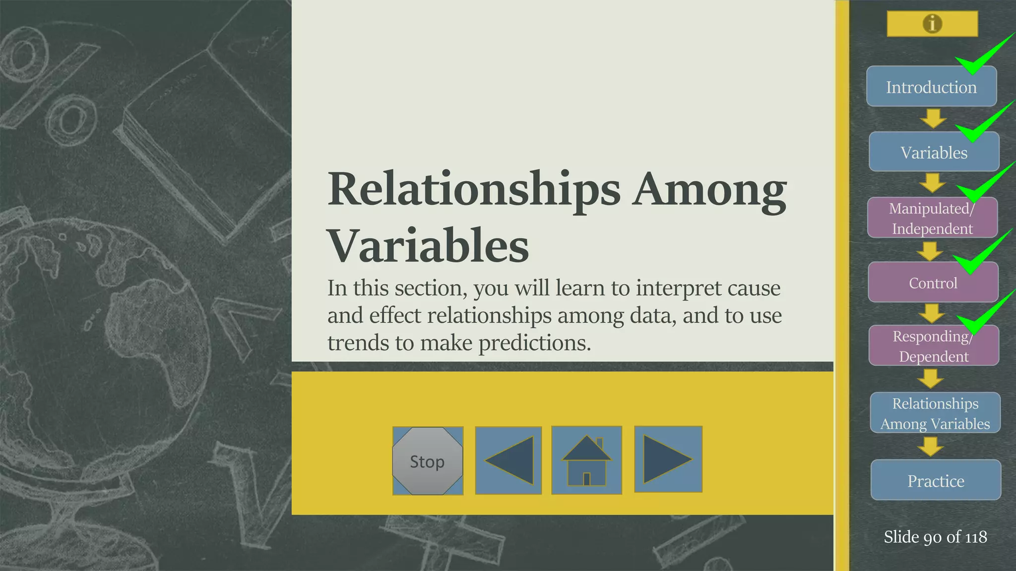 Introduction
Variables
Manipulated/
Independent
Control
Responding/
Dependent
Relationships
Among Variables
Practice
Slide 90 of 118
Stop
Relationships Among
Variables
In this section, you will learn to interpret cause
and effect relationships among data, and to use
trends to make predictions.
 