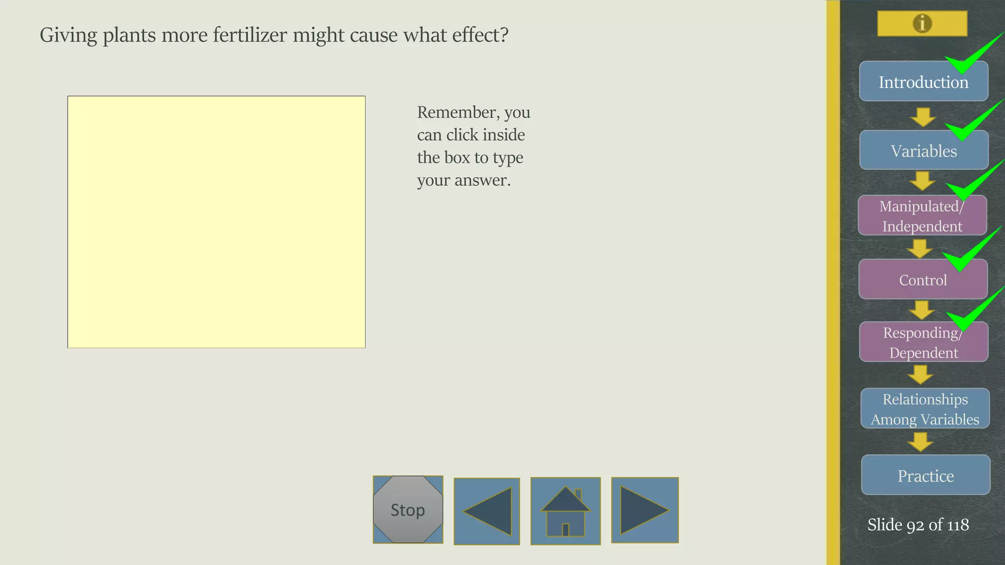 Variables
Manipulated/
Independent
Control
Responding/
Dependent
Relationships
Among Variables
Practice
Slide 92 of 118
Stop
Introduction
Giving plants more fertilizer might cause what effect?
Remember, you
can click inside
the box to type
your answer.
 