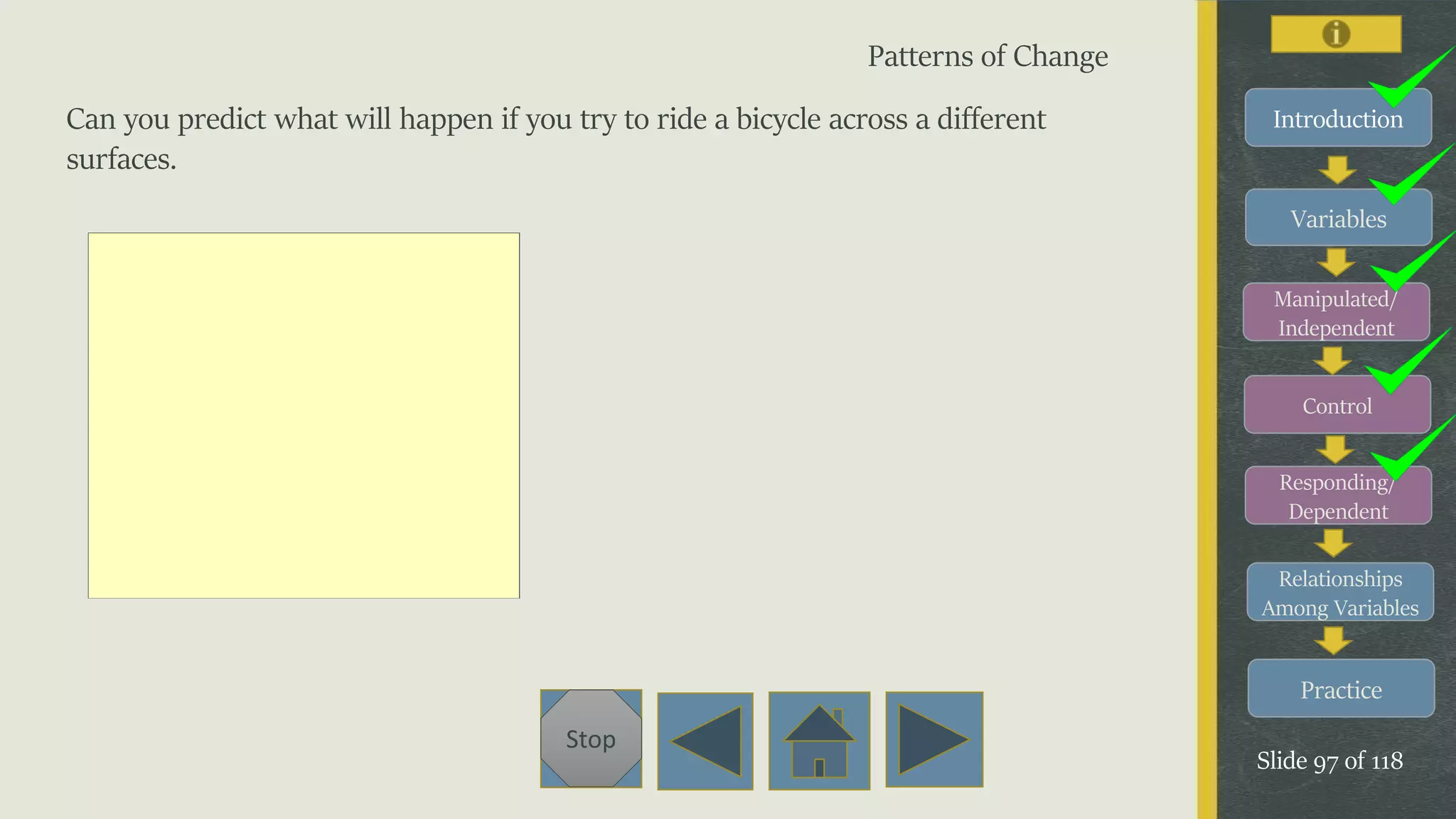 Variables
Manipulated/
Independent
Control
Responding/
Dependent
Relationships
Among Variables
Practice
Slide 97 of 118
Stop
Introduction
Patterns of Change
Can you predict what will happen if you try to ride a bicycle across a different
surfaces.
 
