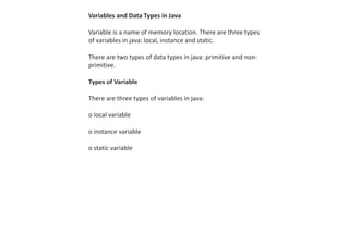 Variables and Data Types in Java
Variable is a name of memory location. There are three types
of variables in java: local, instance and static.
There are two types of data types in java: primitive and non-
primitive.
Types of Variable
There are three types of variables in java:
o local variable
o instance variable
o static variable
 