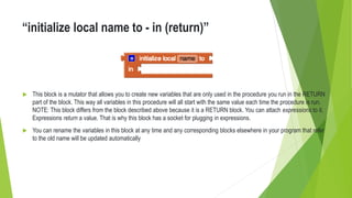“initialize local name to - in (return)”
 This block is a mutator that allows you to create new variables that are only used in the procedure you run in the RETURN
part of the block. This way all variables in this procedure will all start with the same value each time the procedure is run.
NOTE: This block differs from the block described above because it is a RETURN block. You can attach expressions to it.
Expressions return a value. That is why this block has a socket for plugging in expressions.
 You can rename the variables in this block at any time and any corresponding blocks elsewhere in your program that refer
to the old name will be updated automatically
 