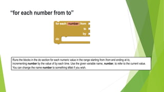 “for each number from to”
Runs the blocks in the do section for each numeric value in the range starting from from and ending at to,
incrementing number by the value of by each time. Use the given variable name, number, to refer to the current value.
You can change the name number to something else if you wish.
 