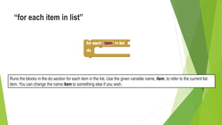 “for each item in list”
Runs the blocks in the do section for each item in the list. Use the given variable name, item, to refer to the current list
item. You can change the name item to something else if you wish.
 