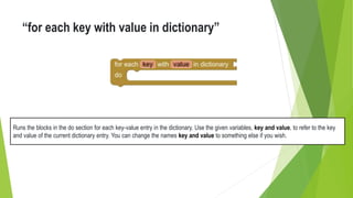 “for each key with value in dictionary”
Runs the blocks in the do section for each key-value entry in the dictionary. Use the given variables, key and value, to refer to the key
and value of the current dictionary entry. You can change the names key and value to something else if you wish.
 