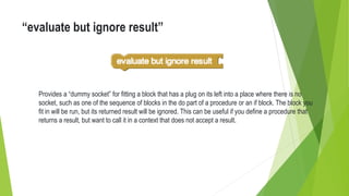 “evaluate but ignore result”
Provides a “dummy socket” for fitting a block that has a plug on its left into a place where there is no
socket, such as one of the sequence of blocks in the do part of a procedure or an if block. The block you
fit in will be run, but its returned result will be ignored. This can be useful if you define a procedure that
returns a result, but want to call it in a context that does not accept a result.
 