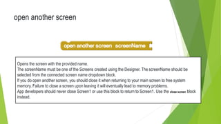 open another screen
Opens the screen with the provided name.
The screenName must be one of the Screens created using the Designer. The screenName should be
selected from the connected screen name dropdown block.
If you do open another screen, you should close it when returning to your main screen to free system
memory. Failure to close a screen upon leaving it will eventually lead to memory problems.
App developers should never close Screen1 or use this block to return to Screen1. Use the close screen block
instead.
 