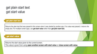 get plain start text
get start value
Returns the plain text that was passed to this screen when it was started by another app. If no value was passed, it returns the
empty text. For multiple screen apps, use get start value rather than get plain start text.
Returns the start value given to the current screen.
This value is given from using open another screen with start value or close screen with value.
 