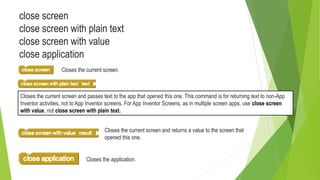 close screen
close screen with plain text
close screen with value
close application
Closes the current screen.
Closes the current screen and passes text to the app that opened this one. This command is for returning text to non-App
Inventor activities, not to App Inventor screens. For App Inventor Screens, as in multiple screen apps, use close screen
with value, not close screen with plain text.
Closes the current screen and returns a value to the screen that
opened this one.
Closes the application.
 
