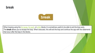 break
When looping using the for range, for each, or while blocks it is sometimes useful to be able to exit the loop early.
The break allows you to escape the loop. When executed, this will exit the loop and continue the app with the statements
that occur after the loop in the blocks.
 