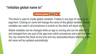 “initialize global name to”
This block is used to create global variables. It takes in any type of value as an
argument. Clicking on name will change the name of this global variable. Global
variables are used in all procedures or events so this block will stand alone.
Global variables can be changed while an app is running and can be referred to
and changed from any part of the app even within procedures and event handlers.
You can rename this block at any time and any associated blocks referring to the
old name will be updated automatically.
 