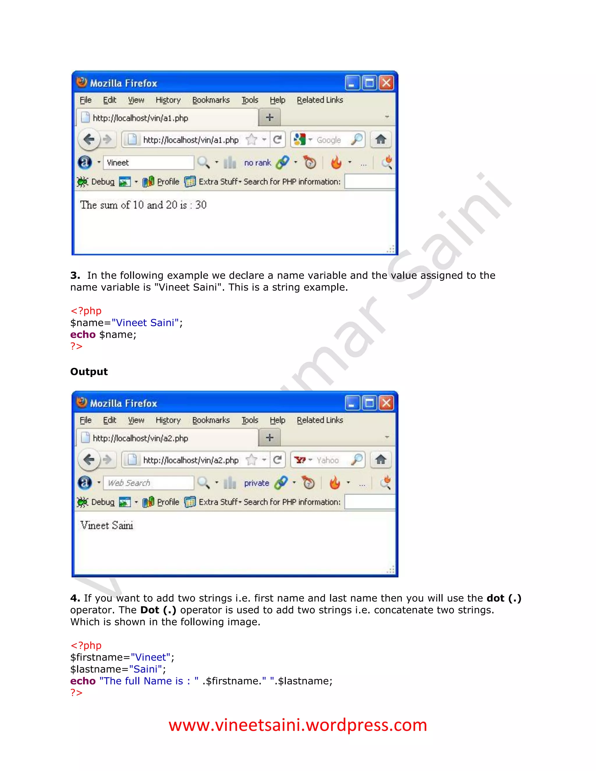 3. In the following example we declare a name variable and the value assigned to the
name variable is "Vineet Saini". This is a string example.

<?php
$name="Vineet Saini";
echo $name;
?>

Output




4. If you want to add two strings i.e. first name and last name then you will use the dot (.)
operator. The Dot (.) operator is used to add two strings i.e. concatenate two strings.
Which is shown in the following image.

<?php
$firstname="Vineet";
$lastname="Saini";
echo "The full Name is : " .$firstname." ".$lastname;
?>


                    www.vineetsaini.wordpress.com
 