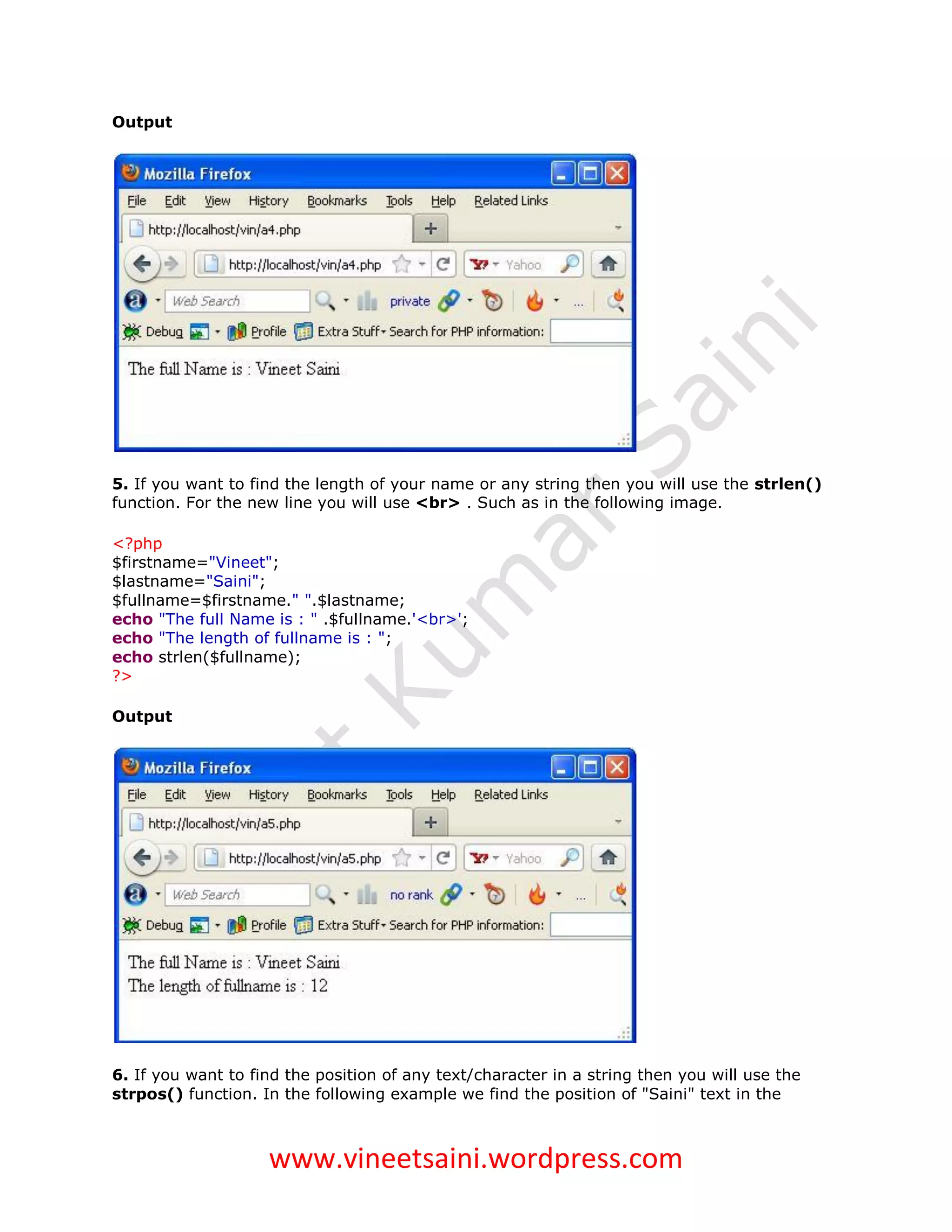 Output




5. If you want to find the length of your name or any string then you will use the strlen()
function. For the new line you will use <br> . Such as in the following image.

<?php
$firstname="Vineet";
$lastname="Saini";
$fullname=$firstname." ".$lastname;
echo "The full Name is : " .$fullname.'<br>';
echo "The length of fullname is : ";
echo strlen($fullname);
?>

Output




6. If you want to find the position of any text/character in a string then you will use the
strpos() function. In the following example we find the position of "Saini" text in the



                    www.vineetsaini.wordpress.com
 
