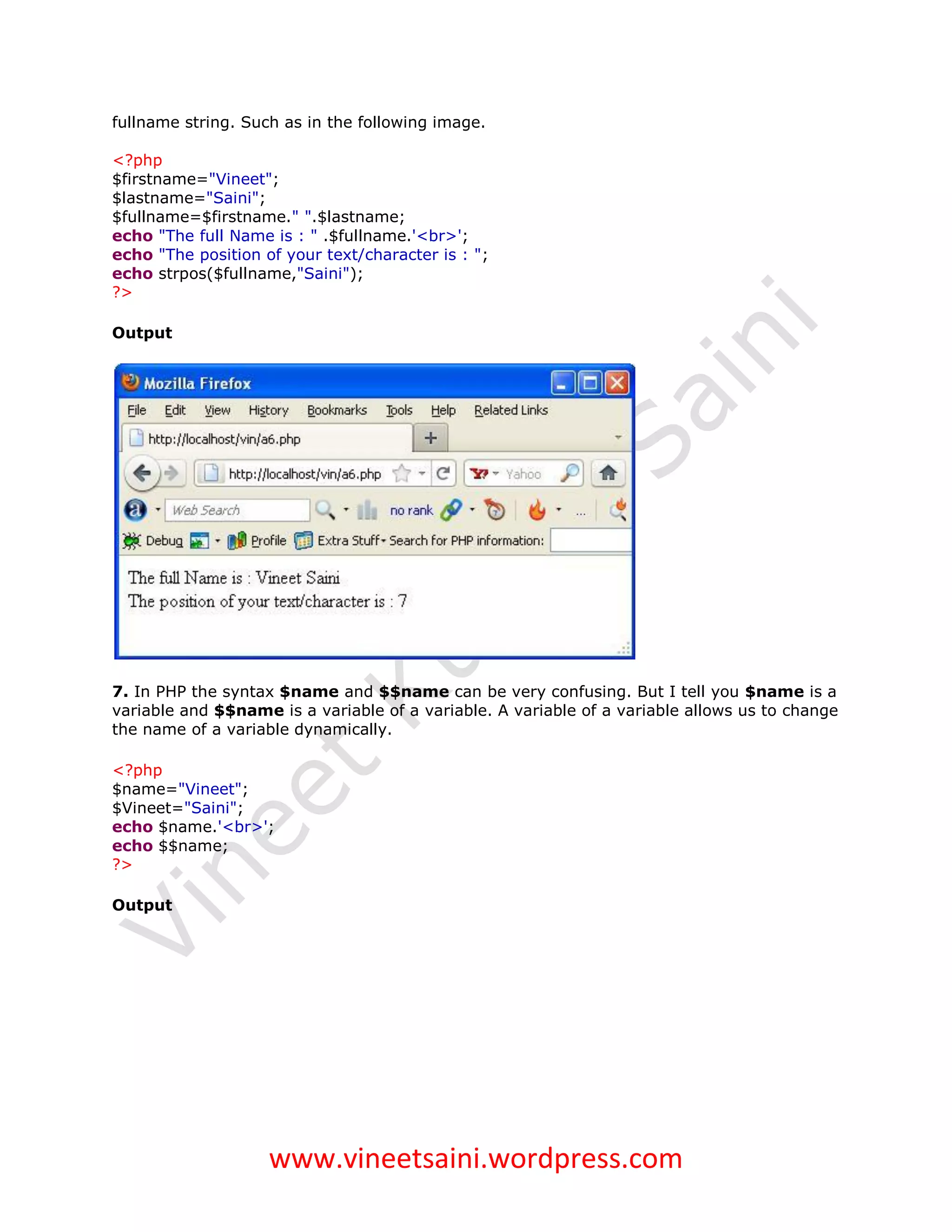 fullname string. Such as in the following image.

<?php
$firstname="Vineet";
$lastname="Saini";
$fullname=$firstname." ".$lastname;
echo "The full Name is : " .$fullname.'<br>';
echo "The position of your text/character is : ";
echo strpos($fullname,"Saini");
?>

Output




7. In PHP the syntax $name and $$name can be very confusing. But I tell you $name is a
variable and $$name is a variable of a variable. A variable of a variable allows us to change
the name of a variable dynamically.

<?php
$name="Vineet";
$Vineet="Saini";
echo $name.'<br>';
echo $$name;
?>

Output




                    www.vineetsaini.wordpress.com
 