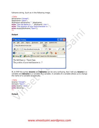 fullname string. Such as in the following image.

<?php
$firstname="Vineet";
$lastname="Saini";
$fullname=$firstname." ".$lastname;
echo "The full Name is : " .$fullname.'<br>';
echo "The position of your text/character is : ";
echo strpos($fullname,"Saini");
?>

Output




7. In PHP the syntax $name and $$name can be very confusing. But I tell you $name is a
variable and $$name is a variable of a variable. A variable of a variable allows us to change
the name of a variable dynamically.

<?php
$name="Vineet";
$Vineet="Saini";
echo $name.'<br>';
echo $$name;
?>

Output




                    www.vineetsaini.wordpress.com
 