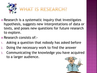  Research is a systematic inquiry that investigates
hypothesis, suggests new interpretations of data or
texts, and poses new questions for future research
to explore.
 Research consists of:-
1. Asking a question that nobody has asked before
2. Doing the necessary work to find the answer
3. Communicating the knowledge you have acquired
to a larger audience.
 
