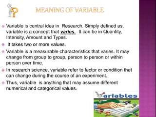  Variable is central idea in Research. Simply defined as,
variable is a concept that varies. It can be in Quantity,
Intensity, Amount and Types.
 It takes two or more values.
 Variable is a measurable characteristics that varies. It may
change from group to group, person to person or within
person over time.
 In research science, variable refer to factor or condition that
can change during the course of an experiment.
 Thus, variable is anything that may assume different
numerical and categorical values.
 