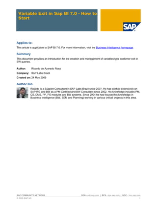 Variable Exit in Sap BI 7.0 - How to
 Start




Applies to:
This article is applicable to SAP BI 7.0. For more information, visit the Business Intelligence homepage.

Summary
This document provides an introduction for the creation and management of variables type customer exit in
BW queries.

Author:      Ricardo de Azeredo Rosa
Company: SAP Labs Brazil
Created on: 24 May 2009

Author Bio
            Ricardo is a Support Consultant in SAP Labs Brazil since 2007. He has worked extensively on
            SAP R/3 and BW as a PM Certified and BW Consultant since 2002. His knowledge includes PM,
            CS, DMS, PP, PS modules and BW systems. Since 2004 he has focused his knowledge in
            Business Intelligence (BW, SEM and Planning) working in various critical projects in this area.




SAP COMMUNITY NETWORK                                    SDN - sdn.sap.com | BPX - bpx.sap.com | BOC - boc.sap.com
© 2009 SAP AG                                                                                                    1
 