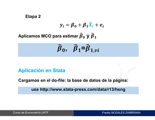 Freddy NOGALES ZAMBRANACurso de Econometría UATF
Etapa 2
𝒚𝒊 = 𝜷 𝟎 + 𝜷 𝟏 𝑿̂ 𝒊 + 𝒆𝒊
Aplicamos MCO para estimar 𝜷̂ 𝟎 y 𝜷̂ 𝟏
𝜷̂ 𝟎, 𝜷̂ 𝟏=𝜷̂ 𝟏,𝒗𝒊
Aplicación en Stata
Cargamos en el do-file: la base de datos de la página:
use http://www.stata-press.com/data/r13/hsng
 
