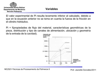 Universidad SSiimmóónn BBoollíívvaarr 
DDeeppaarrttaammeennttoo ddee MMeeccáánniiccaa 
SSeecccciióónn PPoollíímmeerrooss 
Variables 
El valor experimental de Pi resulta levemente inferior al calculado, debido a 
que en la ecuación anterior no se toma en cuenta la fuerza de la fricción en 
el cilindro hidráulico. 
Pi = f(propiedades de flujo del material, características geométricas de la 
pieza, distribución y tipo de canales de alimentación, ubicación y geometría 
de la entrada de la cavidad). 
MC2521-Técnicas de Procesamiento de Polímeros II Prof. Jeanette González/2011 
 