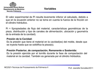 Universidad SSiimmóónn BBoollíívvaarr 
DDeeppaarrttaammeennttoo ddee MMeeccáánniiccaa 
SSeecccciióónn PPoollíímmeerrooss 
Variables 
El valor experimental de Pi resulta levemente inferior al calculado, debido a 
que en la ecuación anterior no se toma en cuenta la fuerza de la fricción en 
el cilindro hidráulico. 
Pi = f(propiedades de flujo del material, características geométricas de la 
pieza, distribución y tipo de canales de alimentación, ubicación y geometría 
de la entrada de la cavidad). 
Presión de la Cavidad: 
Es la presión que tiene el material en la cavidad(es) del molde, desde que 
se inyecta hasta que se solidifica la pieza(s). 
Presión Posterior, de compactación, Remanente o Sostenida: 
Es la presión ejercida por el tornillo durante la fase de compactación del 
material en la cavidad. También es generada por el cilindro hidráulico. 
MC2521-Técnicas de Procesamiento de Polímeros II Prof. Jeanette González/2011 
 