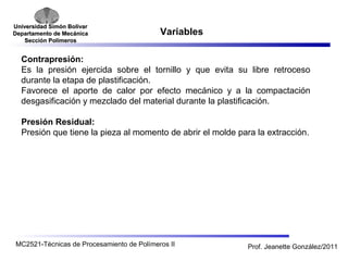 Universidad SSiimmóónn BBoollíívvaarr 
DDeeppaarrttaammeennttoo ddee MMeeccáánniiccaa 
SSeecccciióónn PPoollíímmeerrooss 
Variables 
Contrapresión: 
Es la presión ejercida sobre el tornillo y que evita su libre retroceso 
durante la etapa de plastificación. 
Favorece el aporte de calor por efecto mecánico y a la compactación 
desgasificación y mezclado del material durante la plastificación. 
Presión Residual: 
Presión que tiene la pieza al momento de abrir el molde para la extracción. 
MC2521-Técnicas de Procesamiento de Polímeros II Prof. Jeanette González/2011 
 