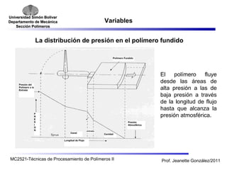 Universidad SSiimmóónn BBoollíívvaarr 
DDeeppaarrttaammeennttoo ddee MMeeccáánniiccaa 
SSeecccciióónn PPoollíímmeerrooss 
Variables 
La distribución de presión en el polímero fundido 
El polímero fluye 
desde las áreas de 
alta presión a las de 
baja presión a través 
de la longitud de flujo 
hasta que alcanza la 
presión atmosférica. 
MC2521-Técnicas de Procesamiento de Polímeros II Prof. Jeanette González/2011 
 