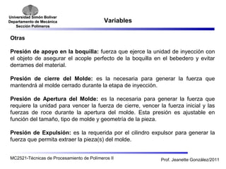 Universidad SSiimmóónn BBoollíívvaarr 
DDeeppaarrttaammeennttoo ddee MMeeccáánniiccaa 
SSeecccciióónn PPoollíímmeerrooss 
Variables 
Otras 
Presión de apoyo en la boquilla: fuerza que ejerce la unidad de inyección con 
el objeto de asegurar el acople perfecto de la boquilla en el bebedero y evitar 
derrames del material. 
Presión de cierre del Molde: es la necesaria para generar la fuerza que 
mantendrá al molde cerrado durante la etapa de inyección. 
Presión de Apertura del Molde: es la necesaria para generar la fuerza que 
requiere la unidad para vencer la fuerza de cierre, vencer la fuerza inicial y las 
fuerzas de roce durante la apertura del molde. Esta presión es ajustable en 
función del tamaño, tipo de molde y geometría de la pieza. 
Presión de Expulsión: es la requerida por el cilindro expulsor para generar la 
fuerza que permita extraer la pieza(s) del molde. 
MC2521-Técnicas de Procesamiento de Polímeros II Prof. Jeanette González/2011 
 