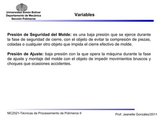 Universidad SSiimmóónn BBoollíívvaarr 
DDeeppaarrttaammeennttoo ddee MMeeccáánniiccaa 
SSeecccciióónn PPoollíímmeerrooss 
Variables 
Presión de Seguridad del Molde: es una baja presión que se ejerce durante 
la fase de seguridad de cierre, con el objeto de evitar la compresión de piezas, 
coladas o cualquier otro objeto que impida el cierre efectivo de molde. 
Presión de Ajuste: baja presión con la que opera la máquina durante la fase 
de ajuste y montaje del molde con el objeto de impedir movimientos bruscos y 
choques que ocasiones accidentes. 
MC2521-Técnicas de Procesamiento de Polímeros II Prof. Jeanette González/2011 
 