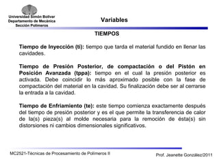 Universidad SSiimmóónn BBoollíívvaarr 
DDeeppaarrttaammeennttoo ddee MMeeccáánniiccaa 
SSeecccciióónn PPoollíímmeerrooss 
Variables 
TIEMPOS 
Tiempo de Inyección (ti): tiempo que tarda el material fundido en llenar las 
cavidades. 
Tiempo de Presión Posterior, de compactación o del Pistón en 
Posición Avanzada (tppa): tiempo en el cual la presión posterior es 
activada. Debe coincidir lo más aproximado posible con la fase de 
compactación del material en la cavidad. Su finalización debe ser al cerrarse 
la entrada a la cavidad. 
Tiempo de Enfriamiento (te): este tiempo comienza exactamente después 
del tiempo de presión posterior y es el que permite la transferencia de calor 
de la(s) pieza(s) al molde necesaria para la remoción de ésta(s) sin 
distorsiones ni cambios dimensionales significativos. 
MC2521-Técnicas de Procesamiento de Polímeros II Prof. Jeanette González/2011 
 