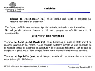 Universidad SSiimmóónn BBoollíívvaarr 
DDeeppaarrttaammeennttoo ddee MMeeccáánniiccaa 
SSeecccciióónn PPoollíímmeerrooss 
Variables 
Tiempo de Plastificación (tp): es el tiempo que tarda la cantidad de 
material requerida en plastificar. 
Tp= f(rpm; perfil de temperaturas; tipo de material; valor de la contrapresión). 
No influye de manera directa en el ciclo porque se efectúa durante el 
enfriamiento. 
Si tp > te  ciclo restringido 
Tiempo de Apertura del Molde (ta): es el tiempo que tarda el plato móvil en 
realizar la apertura del molde. No se controla de forma directa ya que depende de 
la relación entre el recorrido de apertura y la velocidad resultante con la que se 
desplaza el plato móvil. Este tiempo forma parte importante del tiempo de ciclo. 
Tiempo de Expulsión (tex): es el tiempo durante el cual actúan los expulsores 
neumáticos y/o hidráulicos. 
MC2521-Técnicas de Procesamiento de Polímeros II Prof. Jeanette González/2011 
 