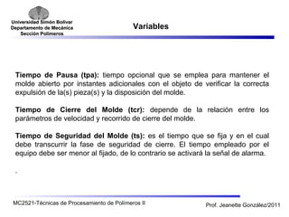 Universidad SSiimmóónn BBoollíívvaarr 
DDeeppaarrttaammeennttoo ddee MMeeccáánniiccaa 
SSeecccciióónn PPoollíímmeerrooss 
Variables 
Tiempo de Pausa (tpa): tiempo opcional que se emplea para mantener el 
molde abierto por instantes adicionales con el objeto de verificar la correcta 
expulsión de la(s) pieza(s) y la disposición del molde. 
Tiempo de Cierre del Molde (tcr): depende de la relación entre los 
parámetros de velocidad y recorrido de cierre del molde. 
Tiempo de Seguridad del Molde (ts): es el tiempo que se fija y en el cual 
debe transcurrir la fase de seguridad de cierre. El tiempo empleado por el 
equipo debe ser menor al fijado, de lo contrario se activará la señal de alarma. 
. 
MC2521-Técnicas de Procesamiento de Polímeros II Prof. Jeanette González/2011 
 