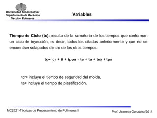 Universidad SSiimmóónn BBoollíívvaarr 
DDeeppaarrttaammeennttoo ddee MMeeccáánniiccaa 
SSeecccciióónn PPoollíímmeerrooss 
Variables 
Tiempo de Ciclo (tc): resulta de la sumatoria de los tiempos que conforman 
un ciclo de inyección, es decir, todos los citados anteriormente y que no se 
encuentran solapados dentro de los otros tiempos: 
tc= tcr + ti + tppa + te + ta + tex + tpa 
tcr= incluye el tiempo de seguridad del molde. 
te= incluye el tiempo de plastificación. 
MC2521-Técnicas de Procesamiento de Polímeros II Prof. Jeanette González/2011 
 