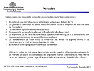 Universidad SSiimmóónn BBoollíívvaarr 
DDeeppaarrttaammeennttoo ddee MMeeccáánniiccaa 
SSeecccciióónn PPoollíímmeerrooss 
Variables 
Esta ecuación se desarrollo tomando en cuenta las siguientes suposiciones: 
1. El material está completamente solidificado y rígido por debajo de Te 
2. La geometría del molde no ejerce mayor influencia sobre la temperatura a la cual éste 
se “congelará” 
3. El llenado es aproximadamente isotérmico 
4. Se conoce la temperatura a la cual entra el material a la cavidad 
5. La superficie de la cavidad permanece aproximadamente igual a la temperatura del 
agua de enfriamiento y es razonablemente uniforme 
6. La transferencia de calor hacia la superficie del molde se supone infinita y se 
considera que la contracción de la píeza es baja 
7. El material exhibe propiedades térmicas constantes 
Utilizando estas suposiciones, la ecuación anterior predice el tiempo de enfriamiento 
de manera tal que la pieza moldeada se expulsará cuando la temperatura mas interna 
de su sección mas gruesa haya alcanzado la temperatura de distorsión del polímero. 
MC2521-Técnicas de Procesamiento de Polímeros II Prof. Jeanette González/2011 
 