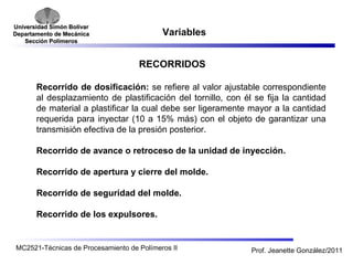 Universidad SSiimmóónn BBoollíívvaarr 
DDeeppaarrttaammeennttoo ddee MMeeccáánniiccaa 
SSeecccciióónn PPoollíímmeerrooss 
Variables 
RECORRIDOS 
Recorrido de dosificación: se refiere al valor ajustable correspondiente 
al desplazamiento de plastificación del tornillo, con él se fija la cantidad 
de material a plastificar la cual debe ser ligeramente mayor a la cantidad 
requerida para inyectar (10 a 15% más) con el objeto de garantizar una 
transmisión efectiva de la presión posterior. 
Recorrido de avance o retroceso de la unidad de inyección. 
Recorrido de apertura y cierre del molde. 
Recorrido de seguridad del molde. 
Recorrido de los expulsores. 
MC2521-Técnicas de Procesamiento de Polímeros II Prof. Jeanette González/2011 
 
