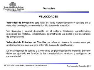 Universidad SSiimmóónn BBoollíívvaarr 
DDeeppaarrttaammeennttoo ddee MMeeccáánniiccaa 
SSeecccciióónn PPoollíímmeerrooss 
Variables 
VELOCIDADES 
Velocidad de Inyección: este valor es fijado hidráulicamente y consiste en la 
velocidad de desplazamiento del tornillo durante la inyección. 
Vi= f(presión y caudal disponible en el sistema hidráulico, características 
reológicas del material, temperaturas, geometría de las piezas y de los canales 
de alimentación). 
Velocidad de Rotación del Tornillo: se refiere al número de revoluciones por 
unidad de tiempo con que gira el tornillo durante la plastificación. 
De ésta depende la calidad y la velocidad de plastificación del material. Su valor 
debe ser ajustado en función de las características térmicas y reológicas de 
cada material. 
MC2521-Técnicas de Procesamiento de Polímeros II Prof. Jeanette González/2011 
 