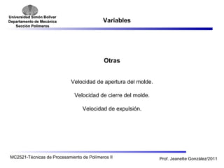 Universidad SSiimmóónn BBoollíívvaarr 
DDeeppaarrttaammeennttoo ddee MMeeccáánniiccaa 
SSeecccciióónn PPoollíímmeerrooss 
Variables 
Otras 
Velocidad de apertura del molde. 
Velocidad de cierre del molde. 
Velocidad de expulsión. 
MC2521-Técnicas de Procesamiento de Polímeros II Prof. Jeanette González/2011 
 