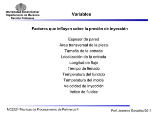 Universidad SSiimmóónn BBoollíívvaarr 
DDeeppaarrttaammeennttoo ddee MMeeccáánniiccaa 
SSeecccciióónn PPoollíímmeerrooss 
Variables 
Factores que influyen sobre la presión de inyección 
Espesor de pared 
Área transversal de la pieza 
Tamaño de la entrada 
Localización de la entrada 
Longitud de flujo 
Tiempo de llenado 
Temperatura del fundido 
Temperatura del molde 
Velocidad de inyección 
Índice de fluidez 
MC2521-Técnicas de Procesamiento de Polímeros II Prof. Jeanette González/2011 
 