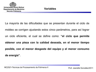 Universidad SSiimmóónn BBoollíívvaarr 
DDeeppaarrttaammeennttoo ddee MMeeccáánniiccaa 
SSeecccciióónn PPoollíímmeerrooss 
Variables 
La mayoría de las dificultades que se presentan durante el ciclo de 
moldeo se corrigen ajustando estos cinco parámetros, para así lograr 
un ciclo eficiente, el cual se define como: “el ciclo que permite 
obtener una pieza con la calidad deseada, en el menor tiempo 
posible, con el menor desgaste del equipo y el menor consumo 
de energía”. 
MC2521-Técnicas de Procesamiento de Polímeros II Prof. Jeanette González/2011 
 